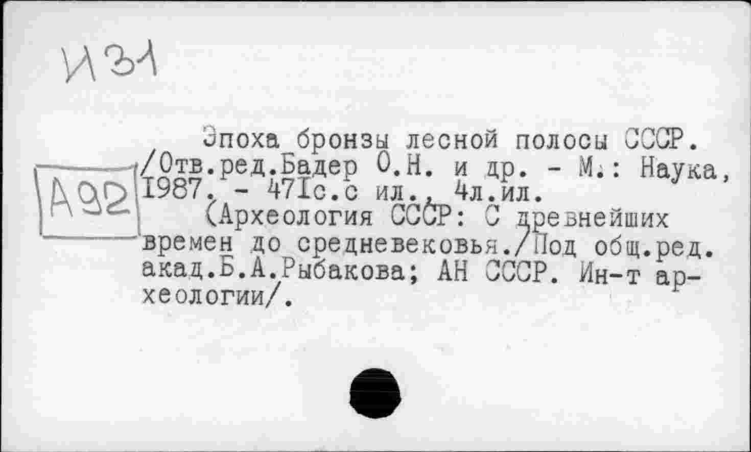 ﻿
Эпоха^бронзы лесной полосы СССР.
. : Наука, евнейших ,ред.
- 471с.с ил.
/Отв.ред.Бадер О.Н. и др. - М. 1987. - 471с.с ил., 4л.ил.
(Археология СССР : С древнейших 'времен до средневековья./под общ.род акад.Б.А.Рыбакова; АН СССР. Ин-т археологии/.